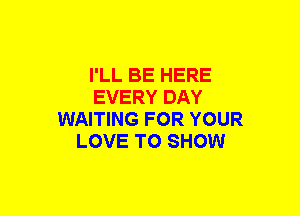 I'LL BE HERE
EVERY DAY
WAITING FOR YOUR
LOVE TO SHOW