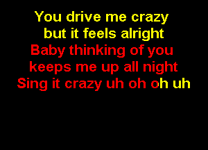 You drive me crazy
but it feels alright
Baby thinking of you
keeps me up all night
Sing it crazy uh oh oh uh