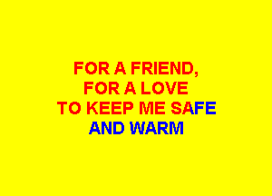 FOR A FRIEND,
FOR A LOVE
TO KEEP ME SAFE
AND WARM