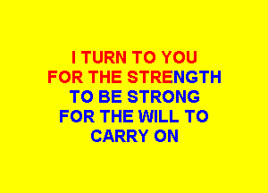 I TURN TO YOU
FOR THE STRENGTH
TO BE STRONG
FOR THE WILL TO
CARRY ON