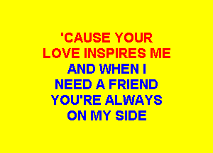 'CAUSE YOUR
LOVE INSPIRES ME
AND WHEN I
NEED A FRIEND
YOU'RE ALWAYS
ON MY SIDE