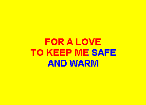 FOR A LOVE
TO KEEP ME SAFE
AND WARM