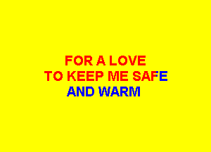 FOR A LOVE
TO KEEP ME SAFE
AND WARM