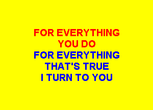 FOR EVERYTHING
YOU DO
FOR EVERYTHING
THAT'S TRUE
l TURN TO YOU