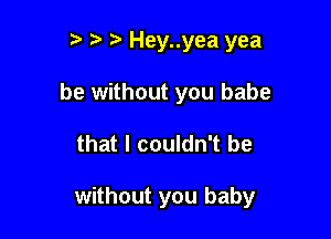 t' t Hey..yea yea
be without you babe

that I couldn't be

without you baby