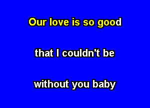 Our love is so good

that I couldn't be

without you baby