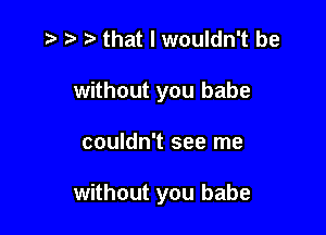 .t' that I wouldn't be

without you babe

couldn't see me

without you babe