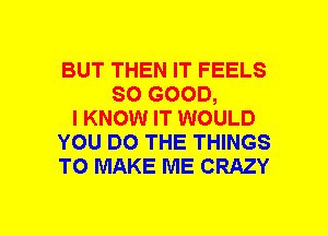 BUT THEN IT FEELS
SO GOOD,
I KNOW IT WOULD
YOU DO THE THINGS
TO MAKE ME CRAZY