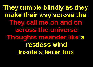They tumble blindly as they
make their way across the
They call me on and on
across the universe
Thoughts meander like a
restless wind
Inside a letter box