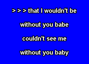 .t' that I wouldn't be

without you babe

couldn't see me

without you baby