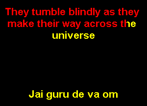 They tumble blindly as they
make their way across the
universe

Jai guru de va om