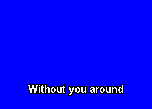 Without you around