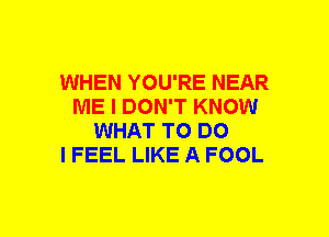 WHEN YOU'RE NEAR
ME I DON'T KNOW
WHAT TO DO
I FEEL LIKE A FOOL