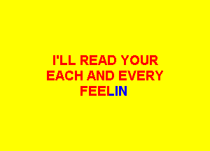 I'LL READ YOUR
EACH AND EVERY
FEELIN