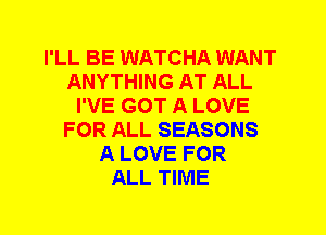 I'LL BE WATCHA WANT
ANYTHING AT ALL
I'VE GOT A LOVE
FOR ALL SEASONS
A LOVE FOR
ALL TIME