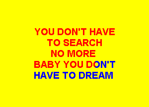 YOU DON'T HAVE
TO SEARCH
NO MORE
BABY YOU DON'T
HAVE TO DREAM