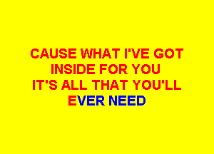 CAUSE WHAT I'VE GOT
INSIDE FOR YOU
IT'S ALL THAT YOU'LL
EVER NEED