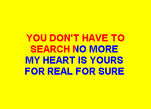 YOU DON'T HAVE TO
SEARCH NO MORE
MY HEART IS YOURS
FOR REAL FOR SURE