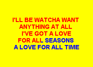 I'LL BE WATCHA WANT
ANYTHING AT ALL
I'VE GOT A LOVE
FOR ALL SEASONS
A LOVE FOR ALL TIME