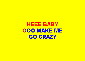 HEEE BABY
000 MAKE ME
GO CRAZY