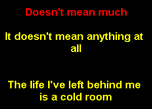 Doesn't mean much

It doesn't mean anything at
all

The life I've left behind me
is a cold room