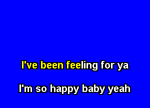 I've been feeling for ya

I'm so happy baby yeah