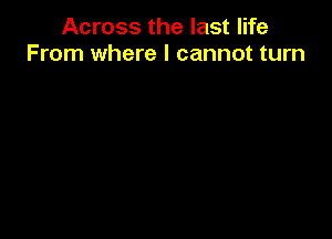 Across the last life
From where I cannot turn