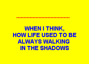 WHEN I THINK,
HOW LIFE USED TO BE
ALWAYS WALKING
IN THE SHADOWS