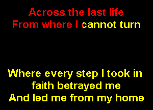 Across the last life
From where I cannot turn

Where every step I took in
faith betrayed me
And led me from my home