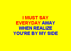 I MUST SAY
EVERYDAY AWAY
WHEN REALIZE
YOU'RE BY MY SIDE