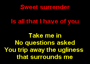 Sweet surrender
Is all that I have of you

Take me in
No questions asked
You trip away the ugliness
that surrounds me
