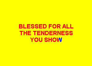 BLESSED FOR ALL
THE TENDERNESS
YOU SHOW