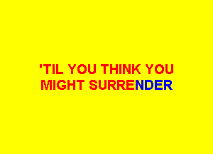 'TIL YOU THINK YOU
MIGHT SURRENDER