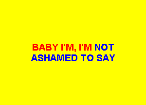BABY I'M, I'M NOT
ASHAMED TO SAY
