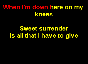 When I'm down here on my
knees

Sweet surrender

Is all that I have to give