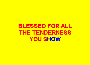 BLESSED FOR ALL
THE TENDERNESS
YOU SHOW