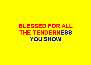 BLESSED FOR ALL
THE TENDERNESS
YOU SHOW