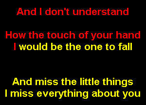 And I don't understand
How the touch of your hand

I would be the one to fall

And miss the little things
I miss everything about you