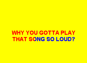 WHY YOU GOTTA PLAY
THAT SONG SO LOUD?