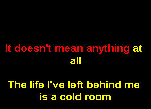 It doesn't mean anything at

all

The life I've left behind me
is a cold room