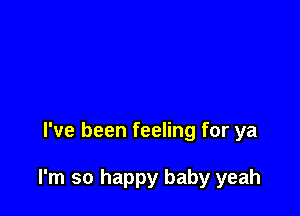 I've been feeling for ya

I'm so happy baby yeah