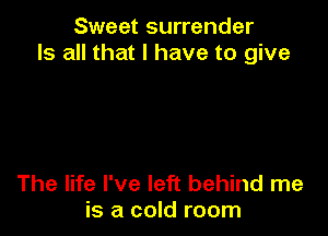 Sweet surrender
Is all that l have to give

The life I've left behind me
is a cold room