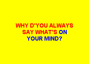 WHY D'YOU ALWAYS
SAY WHAT'S ON
YOUR MIND?