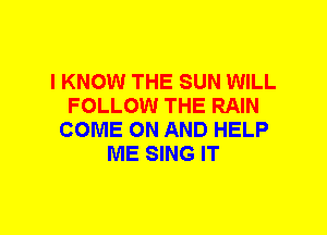 I KNOW THE SUN WILL
FOLLOW THE RAIN
COME ON AND HELP
ME SING IT