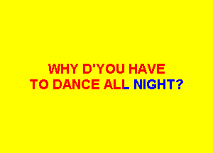 WHY D'YOU HAVE
TO DANCE ALL NIGHT?