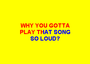 WHY YOU GOTTA
PLAY THAT SONG
SO LOUD?