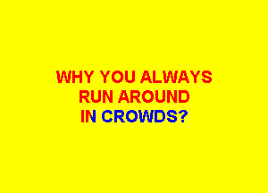 WHY YOU ALWAYS
RUN AROUND
IN CROWDS?