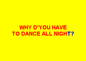 WHY D'YOU HAVE
TO DANCE ALL NIGHT?