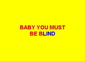 BABY YOU MUST
BE BLIND