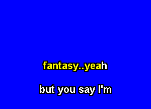 fantasy..yeah

but you say I'm